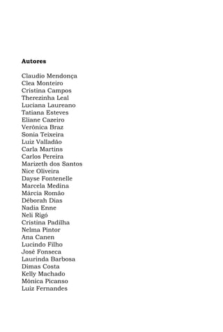 Autores

Claudio Mendonça
Clea Monteiro
Cristina Campos
Therezinha Leal
Luciana Laureano
Tatiana Esteves
Eliane Cazeiro
Verônica Braz
Sonia Teixeira
Luiz Valladão
Carla Martins
Carlos Pereira
Marizeth dos Santos
Nice Oliveira
Dayse Fontenelle
Marcela Medina
Márcia Romão
Déborah Dias
Nadia Enne
Neli Rigó
Cristina Padilha
Nelma Pintor
Ana Canen
Lucindo Filho
José Fonseca
Laurinda Barbosa
Dimas Costa
Kelly Machado
Mônica Picanso
Luiz Fernandes
 