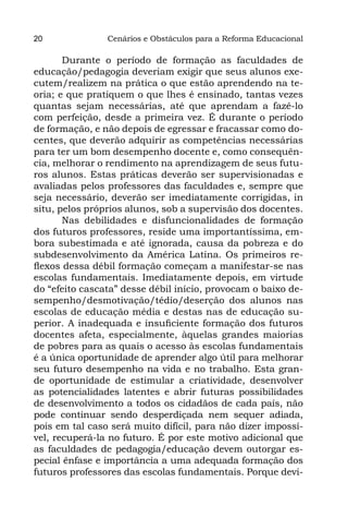 20              Cenários e Obstáculos para a Reforma Educacional

       Durante o período de formação as faculdades de
educação/pedagogia deveriam exigir que seus alunos exe-
cutem/realizem na prática o que estão aprendendo na te-
oria; e que pratiquem o que lhes é ensinado, tantas vezes
quantas sejam necessárias, até que aprendam a fazê-lo
com perfeição, desde a primeira vez. É durante o período
de formação, e não depois de egressar e fracassar como do-
centes, que deverão adquirir as competências necessárias
para ter um bom desempenho docente e, como consequên-
cia, melhorar o rendimento na aprendizagem de seus futu-
ros alunos. Estas práticas deverão ser supervisionadas e
avaliadas pelos professores das faculdades e, sempre que
seja necessário, deverão ser imediatamente corrigidas, in
situ, pelos próprios alunos, sob a supervisão dos docentes.
       Nas debilidades e disfuncionalidades de formação
dos futuros professores, reside uma importantíssima, em-
bora subestimada e até ignorada, causa da pobreza e do
subdesenvolvimento da América Latina. Os primeiros re-
flexos dessa débil formação começam a manifestar-se nas
escolas fundamentais. Imediatamente depois, em virtude
do “efeito cascata” desse débil início, provocam o baixo de-
sempenho/desmotivação/tédio/deserção dos alunos nas
escolas de educação média e destas nas de educação su-
perior. A inadequada e insuficiente formação dos futuros
docentes afeta, especialmente, àquelas grandes maiorias
de pobres para as quais o acesso às escolas fundamentais
é a única oportunidade de aprender algo útil para melhorar
seu futuro desempenho na vida e no trabalho. Esta gran-
de oportunidade de estimular a criatividade, desenvolver
as potencialidades latentes e abrir futuras possibilidades
de desenvolvimento a todos os cidadãos de cada país, não
pode continuar sendo desperdiçada nem sequer adiada,
pois em tal caso será muito difícil, para não dizer impossí-
vel, recuperá-la no futuro. É por este motivo adicional que
as faculdades de pedagogia/educação devem outorgar es-
pecial ênfase e importância a uma adequada formação dos
futuros professores das escolas fundamentais. Porque devi-
 