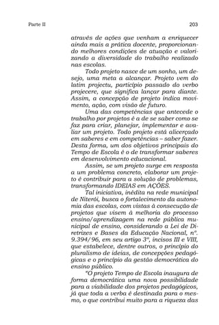 Parte II                                              203

           através de ações que venham a enriquecer
           ainda mais a prática docente, proporcionan-
           do melhores condições de atuação e valori-
           zando a diversidade do trabalho realizado
           nas escolas.
                 Todo projeto nasce de um sonho, um de-
           sejo, uma meta a alcançar. Projeto vem do
           latim projectu, particípio passado do verbo
           projecere, que significa lançar para diante.
           Assim, a concepção de projeto indica movi-
           mento, ação, com visão de futuro.
                 Uma das competências que antecede o
           trabalho por projetos é a de se saber como se
           faz para criar, planejar, implementar e ava-
           liar um projeto. Todo projeto está alicerçado
           em saberes e em competências – saber fazer.
           Desta forma, um dos objetivos principais do
           Tempo de Escola é o de transformar saberes
           em desenvolvimento educacional.
                 Assim, se um projeto surge em resposta
           a um problema concreto, elaborar um proje-
           to é contribuir para a solução de problemas,
           transformando IDEIAS em AÇÕES.
                 Tal iniciativa, inédita na rede municipal
           de Niterói, busca o fortalecimento da autono-
           mia das escolas, com vistas à consecução de
           projetos que visem à melhoria do processo
           ensino/aprendizagem na rede pública mu-
           nicipal de ensino, considerando a Lei de Di-
           retrizes e Bases da Educação Nacional, nº.
           9.394/96, em seu artigo 3º, incisos III e VIII,
           que estabelece, dentre outros, o princípio do
           pluralismo de ideias, de concepções pedagó-
           gicas e o princípio da gestão democrática do
           ensino público.
                 “O projeto Tempo de Escola inaugura de
           forma democrática uma nova possibilidade
           para a viabilidade dos projetos pedagógicos,
           já que toda a verba é destinada para o mes-
           mo, o que contribui muito para a riqueza das
 
