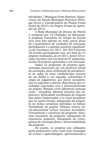 204    Cenários e Obstáculos para a Reforma Educacional

      atividades.” (Rosayna Frota Bazhuni, Super-
      visora da Escola Municipal Francisco Portu-
      gal Neves e Coordenadora do Projeto Conta
      Gotas de 2010 e do Projeto Tempo de Apren-
      der de 2011).
            A Rede Municipal de Ensino de Niterói
      é composta por 72 Unidades de Educação.
      A proposta inovadora do Tempo de Escola
      teve uma boa adesão na rede, prova disso
      foi o quantitativo de unidades de educação
      participantes e o grande aumento significati-
      vo de inscrições em 2011. Em 2010 tivemos
      26 escolas participando com um total de 41
      projetos realizados, já em 2011, foram 52 es-
      colas inscritas com um total de 81 propostas,
      sendo 69 projetos aprovados e em execução.
            Todas as propostas de projetos apre-
      sentadas passaram por um processo inicial
      de aceitação, para verificação do atendimen-
      to de todos os itens estabelecidos através
      de um Edital e, em seguida, submetidos à
      etapa de julgamento, que foram considera-
      dos os seguintes critérios: Relevância dos re-
      sultados esperados com o desenvolvimento
      do projeto; Relação entre Eficiência (relação
      custo – benefício), Eficácia (alcance dos ob-
      jetivos) e Efetividade (verificação do impacto
      das ações implantadas e os reais benefícios
      que as ações trarão); Adequação da propos-
      ta às linhas temáticas definidas no Edital;
      Viabilidade do projeto; Relação retorno só-
      cio-educacional versus recursos investidos;
      Consistência e coerência da proposta; Natu-
      reza inovadora da proposta; Adequação do
      orçamento proposto; Adequação do crono-
      grama de execução física e Sustentabilidade
      da proposta.
            Na escola, os projetos são utilizados
      pelos professores como mais uma estratégia
      de ensino e aprendizagem, oportunizando a
 
