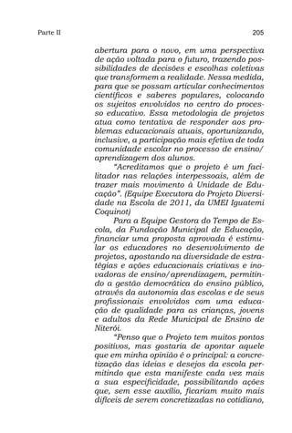 Parte II                                             205

           abertura para o novo, em uma perspectiva
           de ação voltada para o futuro, trazendo pos-
           sibilidades de decisões e escolhas coletivas
           que transformem a realidade. Nessa medida,
           para que se possam articular conhecimentos
           científicos e saberes populares, colocando
           os sujeitos envolvidos no centro do proces-
           so educativo. Essa metodologia de projetos
           atua como tentativa de responder aos pro-
           blemas educacionais atuais, oportunizando,
           inclusive, a participação mais efetiva de toda
           comunidade escolar no processo de ensino/
           aprendizagem dos alunos.
                 “Acreditamos que o projeto é um faci-
           litador nas relações interpessoais, além de
           trazer mais movimento à Unidade de Edu-
           cação”. (Equipe Executora do Projeto Diversi-
           dade na Escola de 2011, da UMEI Iguatemi
           Coquinot)
                 Para a Equipe Gestora do Tempo de Es-
           cola, da Fundação Municipal de Educação,
           financiar uma proposta aprovada é estimu-
           lar os educadores no desenvolvimento de
           projetos, apostando na diversidade de estra-
           tégias e ações educacionais criativas e ino-
           vadoras de ensino/aprendizagem, permitin-
           do a gestão democrática do ensino público,
           através da autonomia das escolas e de seus
           profissionais envolvidos com uma educa-
           ção de qualidade para as crianças, jovens
           e adultos da Rede Municipal de Ensino de
           Niterói.
                 “Penso que o Projeto tem muitos pontos
           positivos, mas gostaria de apontar aquele
           que em minha opinião é o principal: a concre-
           tização das ideias e desejos da escola per-
           mitindo que esta manifeste cada vez mais
           a sua especificidade, possibilitando ações
           que, sem esse auxílio, ficariam muito mais
           difíceis de serem concretizadas no cotidiano,
 