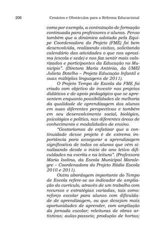 206    Cenários e Obstáculos para a Reforma Educacional

      como por exemplo, a contratação de formação
      continuada para professores e alunos. Penso
      também que a dinâmica adotada pela Equi-
      pe Coordenadora do Projeto (FME) foi bem
      desenvolvida, realizando visitas, solicitando
      calendário das atividades o que nos aproxi-
      ma (escola e sede) e nos faz sentir mais valo-
      rizados e participantes da Educação no Mu-
      nicípio”. (Diretora Maria Antônia, da UMEI
      Julieta Botelho – Projeto Educação Infantil e
      suas múltiplas linguagens de 2011).
            O Projeto Tempo de Escola da FME foi
      criado com objetivo de investir nos projetos
      didáticos e de apoio pedagógico que se apre-
      sentem enquanto possibilidades de melhoria
      da qualidade de aprendizagem dos alunos
      em suas diferentes perspectivas e também
      em seu desenvolvimento social, biológico,
      psicológico e político, nas diferentes áreas de
      conhecimento e modalidades de ensino.
            “Gostaríamos de enfatizar que a con-
      tinuidade desse projeto é de extrema im-
      portância para assegurar a aprendizagem
      significativa de todos os alunos que vêm si-
      nalizando desde o início do ano letivo difi-
      culdades na escrita e na leitura”. (Professora
      Maria Isolina, da Escola Municipal Marale-
      gre – Coordenadora do Projeto Rádio Escola
      2010 e 2011).
            Outra abordagem importante do Tempo
      de Escola refere-se ao indicador de amplia-
      ção do currículo, através de um trabalho com
      recursos e estratégias variadas, tais como:
      reforço escolar para alunos com dificulda-
      de de aprendizagem, ou que desejam mais
      oportunidades de aprender, com ampliação
      da jornada escolar; releituras de obras ar-
      tísticas; aulas-passeio; produção de hortas;
 