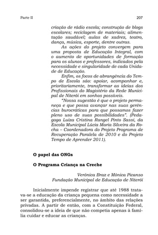 Parte II                                                   207

                  criação de rádio escola; construção de blogs
                  escolares; reciclagem de materiais; alimen-
                  tação saudável; aulas de xadrez, teatro,
                  dança, música, esporte, dentre outras.
                        As ações do projeto convergem para
                  uma proposta de Educação Integral, com
                  o aumento de oportunidades de formação
                  para os alunos e professores, indicados pela
                  necessidade e singularidade de cada Unida-
                  de de Educação.
                        Enfim, os focos de abrangência do Tem-
                  po de Escola são: apoiar, acompanhar e,
                  prioritariamente, transformar as ideias dos
                  Profissionais do Magistério da Rede Munici-
                  pal de Niterói em sonhos possíveis.
                        “Nossa sugestão é que o projeto perma-
                  neça e que possa avançar nas suas gerên-
                  cias burocráticas para que possamos fazer
                  pleno uso de suas possibilidades”. (Peda-
                  goga Luiza Cristina Rangel Pinto Sassi, da
                  Escola Municipal Lúcia Maria Silveira da Ro-
                  cha – Coordenadora do Projeto Programa de
                  Recuperação Paralela de 2010 e do Projeto
                  Tempo de Aprender 2011).


           O papel das ONGs

           O Programa Criança na Creche

                            Verônica Braz e Mônica Picanso
                  Fundação Municipal de Educação de Niterói

       Inicialmente impende registrar que até 1988 trata-
va-se a educação da criança pequena como necessidade a
ser garantida, preferencialmente, no âmbito das relações
privadas. A partir de então, com a Constituição Federal,
consolidou-se a ideia de que não competia apenas à famí-
lia cuidar e educar as crianças.
 