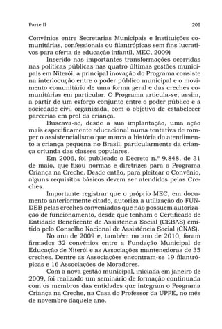 Parte II                                                 209

Convênios entre Secretarias Municipais e Instituições co-
munitárias, confessionais ou filantrópicas sem fins lucrati-
vos para oferta de educação infantil, MEC, 2009)
       Inserido nas importantes transformações ocorridas
nas políticas públicas nas quatro últimas gestões munici-
pais em Niterói, a principal inovação do Programa consiste
na interlocução entre o poder público municipal e o movi-
mento comunitário de uma forma geral e das creches co-
munitárias em particular. O Programa articula-se, assim,
a partir de um esforço conjunto entre o poder público e a
sociedade civil organizada, com o objetivo de estabelecer
parcerias em prol da criança.
       Buscava-se, desde a sua implantação, uma ação
mais especificamente educacional numa tentativa de rom-
per o assistencialismo que marca a história do atendimen-
to a criança pequena no Brasil, particularmente da crian-
ça oriunda das classes populares. 
       Em 2006, foi publicado o Decreto n.º 9.848, de 31
de maio, que fixou normas e diretrizes para o Programa
Criança na Creche. Desde então, para pleitear o Convênio,
alguns requisitos básicos devem ser atendidos pelas Cre-
ches.
       Importante registrar que o próprio MEC, em docu-
mento anteriormente citado, autoriza a utilização do FUN-
DEB pelas creches conveniadas que não possuem autoriza-
ção de funcionamento, desde que tenham o Certificado de
Entidade Beneficente de Assistência Social (CEBAS) emi-
tido pelo Conselho Nacional de Assistência Social (CNAS).
       No ano de 2009 e, também no ano de 2010, foram
firmados 32 convênios entre a Fundação Municipal de
Educação de Niterói e as Associações mantenedoras de 35
creches. Dentre as Associações encontram-se 19 filantró-
picas e 16 Associações de Moradores.
       Com a nova gestão municipal, iniciada em janeiro de
2009, foi realizado um seminário de formação continuada
com os membros das entidades que integram o Programa
Criança na Creche, na Casa do Professor da UPPE, no mês
de novembro daquele ano.
 