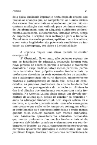 Prefácio
Parte I                                                  21

do a baixa qualidade imperante nesta etapa de ensino, são
muitas as crianças que, ao completarem os 4 anos iniciais
das escolas fundamentais as abandonam porque não en-
contram motivação nem estímulo para continuar estudan-
do. As abandonam, sem ter adquirido suficientes conheci-
mentos, autoestima, autoconfiança, formação cívica, desejo
de superação, disciplina nem motivação para o trabalho.
Abandonam as escolas passivos, apáticos e sem iniciativas;
e com estas fragilidades são potenciais candidatos ao fra-
casso, ao desemprego, aos vícios e à criminalidade.

       A urgência requer uma eficaz medida de caráter
emergencial
       3º Obstáculo. No entanto, não podemos esperar até
que as faculdades de educação/pedagogia formem esta
nova geração de docentes porque a situação é realmente
dramática e exige medidas talvez menos perfeitas, porém
mais imediatas. Nas próprias escolas fundamentais os
professores deveriam ter reais oportunidades de capacita-
ção e autocapacitação (de curta duração, eminentemente
práticos e participativos); de modo que, depois de capa-
citados, os próprios professores do ensino fundamental
possam ser os protagonistas da correção ou eliminação
das ineficiências que atualmente cometem com maior fre-
quência. Na América Latina ainda temos um elevado per-
centual de alunos que, depois de concluir os primeiros 4
anos da educação fundamental, nem sequer sabem ler e
escrever, e quando aparentemente leem não conseguem
interpretar o que estão lendo; tampouco conseguem efetu-
ar corretamente as 4 operações aritméticas e muito menos
quando estas incluem cálculos com frações ordinárias.
Esse baixíssimo aproveitamento educativo demonstra
que muitos professores das escolas fundamentais ainda
possuem debilidades primárias e elementares em seu de-
sempenho docente; as quais, consequentemente requerem
correções igualmente primárias e elementares que não
justificam longos, teóricos e caros cursos convencionais de
 