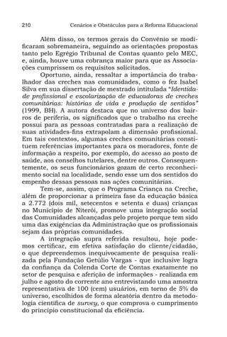 210            Cenários e Obstáculos para a Reforma Educacional

       Além disso, os termos gerais do Convênio se modi-
ficaram sobremaneira, seguindo as orientações propostas
tanto pelo Egrégio Tribunal de Contas quanto pelo MEC,
e, ainda, houve uma cobrança maior para que as Associa-
ções cumprissem os requisitos solicitados.
       Oportuno, ainda, ressaltar a importância do traba-
lhador das creches nas comunidades, como o fez Isabel
Silva em sua dissertação de mestrado intitulada “Identida-
de profissional e escolarização de educadoras de creches
comunitárias: histórias de vida e produção de sentidos”
(1999, BH). A autora destaca que no universo dos bair-
ros de periferia, os significados que o trabalho na creche
possui para as pessoas contratadas para a realização de
suas atividades-fins extrapolam a dimensão profissional.
Em tais contextos, algumas creches comunitárias consti-
tuem referências importantes para os moradores, fonte de
informação a respeito, por exemplo, do acesso ao posto de
saúde, aos conselhos tutelares, dentre outros. Consequen-
temente, os seus funcionários gozam de certo reconheci-
mento social na localidade, sendo esse um dos sentidos do
empenho dessas pessoas nas ações comunitárias.
       Tem-se, assim, que o Programa Criança na Creche,
além de proporcionar a primeira fase da educação básica
a 2.772 (dois mil, setecentos e setenta e duas) crianças
no Município de Niterói, promove uma integração social
das Comunidades alcançadas pelo projeto porque tem sido
uma das exigências da Administração que os profissionais
sejam das próprias comunidades.
       A integração supra referida resultou, hoje pode-
mos certificar, em efetiva satisfação do cliente/cidadão,
o que depreendemos inequivocamente de pesquisa reali-
zada pela Fundação Getúlio Vargas - que inclusive logra
da confiança da Colenda Corte de Contas exatamente no
setor de pesquisa e aferição de informações - realizada em
julho e agosto do corrente ano entrevistando uma amostra
representativa de 100 (cem) usuários, em torno de 5% do
universo, escolhidos de forma aleatória dentro da metodo-
logia científica de survey, o que comprova o cumprimento
do princípio constitucional da eficiência.
 