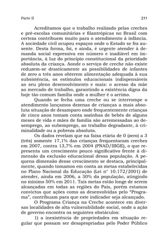 Parte II                                                211

       Acreditamos que o trabalho realizado pelas creches
e pré-escolas comunitárias e filantrópicas no Brasil com
certeza contribuem muito para o atendimento à infância.
A sociedade civil ocupou espaços onde o Estado se fez au-
sente. Desta forma, foi, e ainda, é urgente atender à de-
manda social expressiva em número e inadiável em im-
portância, à luz do princípio constitucional da prioridade
absoluta da criança. Aonde o serviço de creche não existe
reduzem-se drasticamente as possibilidades de infantes
de zero a três anos obterem alimentação adequada à sua
subsistência, os estímulos educacionais indispensáveis
ao seu pleno desenvolvimento e mais: o acesso da mãe
ao mercado de trabalho, garantindo a existência digna da
hoje tão comum família onde a mulher é o arrimo.
       Quando se fecha uma creche ou se interrompe o
atendimento lançamos dezenas de crianças a mais abso-
luta situação de desamparo onde frequentemente crianças
de cinco anos tomam conta sozinhas de bebês de alguns
meses de vida e mães de família são arremessadas ao de-
semprego, ao subemprego, ao trabalho degradante, à cri-
minalidade ou a pobreza absoluta.
       Os dados revelam que na faixa etária de 0 (zero) a 3
(três) somente 17,1% das crianças frequentaram creches
em 2007, contra 13,7% em 2004 (PNAD/IBGE), o que re-
presenta um crescimento pouco significativo frente à di-
mensão da exclusão educacional dessa população. A pe-
quena dimensão desse crescimento se destaca, principal-
mente, quando tomamos em conta as metas estabelecidas
no Plano Nacional da Educação (Lei n° 10.172/2001) de
atender, ainda em 2006, a 30% da população, atingindo
no mínimo 50% em 2011. Tais metas estão longe de serem
alcançadas em todas as regiões do País, porém estamos
convictos que ações como as desenvolvidas pelo “Progra-
ma”, contribuam para que este indicador seja alcançado.
       O Programa Criança na Creche acontece em diver-
sas localidades de alta vulnerabilidade social, onde a ação
de governo encontra os seguintes obstáculos:
       1) a inexistência de propriedades em situação re-
gular que possam ser desapropriadas pelo Poder Público
 