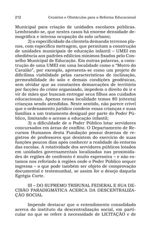 212             Cenários e Obstáculos para a Reforma Educacional

Municipal para criação de unidades escolares públicas.
Lembrando-se, que nestes casos há enorme densidade de-
mográfica e intensa ocupação do solo urbano;
        2) a especificidade da clientela demanda terrenos pla-
nos, com específica metragem, que permitam a construção
de unidades municipais de educação infantil – UMEI em
obediência aos padrões edilícios mínimos fixados pelo Con-
selho Municipal de Educação. Em outras palavras, a cons-
trução de uma UMEI em uma localidade como o “Morro do
Cavalão”, por exemplo, apresenta-se como um projeto de
dificílima viabilidade pelas características de inclinação,
permeabilidade do solo e demais condições geodésicas,
sem olvidar que as constantes demarcações de território
por facções do crime organizado, impedem o direito de ir e
vir de mães que buscam entregar seus filhos aos cuidados
educacionais. Apenas nessa localidade temos 80 (oitenta)
crianças sendo atendidas. Neste sentido, não parece crível
que o ordenamento jurídico condene essas crianças e suas
famílias a um tratamento desigual por parte do Poder Pú-
blico, limitando o acesso a educação infantil;
        3) a dificuldade de o Poder Público lotar servidores
concursados em áreas de conflito. O Departamento de Re-
cursos Humanos desta Fundação possui dezenas de re-
gistros de professores que desistem do exercício de suas
funções poucos dias após conhecer a realidade do entorno
das escolas. A rotatividade dos servidores públicos lotados
em unidades governamentais localizadas nas proximida-
des de regiões de confronto é muito expressiva – e não es-
tamos nos referindo à regiões onde o Poder Público sequer
ingressa – o que pode também ser objeto de comprovação
documental e testemunhal, se assim for o desejo daquela
Egrégia Corte.

     III – DO SUPREMO TRIBUNAL FEDERAL E SUA DE-
CISÃO PARADIGMÁTICA ACERCA DA DESCENTRALIZA-
ÇÃO SOCIAL

      Impende destacar que o entendimento consolidado
acerca do instituto da descentralização social, em parti-
cular no que se refere à necessidade de LICITAÇÃO e de
 