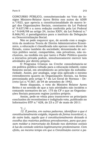 Parte II                                                  213

CONCURSO PÚBLICO, consubstanciado no Voto do in-
signe Ministro-Relator Ayres Britto nos autos da ADIN
n.º1923, que aprecia a constitucionalidade do marco le-
gal das Organizações Sociais, constantes da Lei Federal
nº 9.637/98 e a nova redação conferida pela Lei Federal
n.º 9.648/98 ao artigo 24, inciso XXIV, da Lei Federal n.º
8.666/93, é paradigmático para o instituto da Delegação
ou Descentralização Social.
       Não se pode esquecer que, de acordo com o magis-
tério da moderna Teoria de Direito Administrativo Econô-
mico, a educação é classificada não apenas como dever do
Estado, como também da sociedade; denominada de ser-
viço público social, compartidos, não privativos, não ex-
clusivos, na medida em que tanto o Poder Público quanto
a iniciativa privada podem, simultaneamente exercer tais
atividades por direito próprio.
       O Programa Criança na Creche consubstancia-se
em política pública voltada para a educação infantil, como
fomento social, em atendimento ao princípio da subsidia-
riedade. Assim, por analogia, urge seja aplicado o mesmo
entendimento quanto às Organizações Sociais, na forma
preconizada pelo artigo 4.º da Lei Geral de Normas – De-
creto-Lei n.º4.567, de 04 de setembro de 1942.
       Neste diapasão, o voto do Ministro Relator Ayres
Britto é no sentido de que a tais atividades não incidem o
comando normativo do art. 175 da CF e que as Organiza-
ções Sociais possuem regime jurídico próprio.
       Assim, pede-se vênia para transcrever as principais
conclusões do recentíssimo e indigitado voto, publicado no
Informativo STF n.º 628, de 23 a 27 de maio de 2011:

       “(...)
       12. É preciso, em outras palavras, identificar o que é
constitucionalmente exigido, imposto de forma invariável, e,
de outro lado, aquilo que é constitucionalmente deixado à
escolha das maiorias políticas prevalecentes, para que pos-
sam moldar a intervenção do Estado nos domínios sociais
à luz da vontade coletiva legitimamente predominante. Com
efeito, ao mesmo tempo em que a Constituição exerce o pa-
 