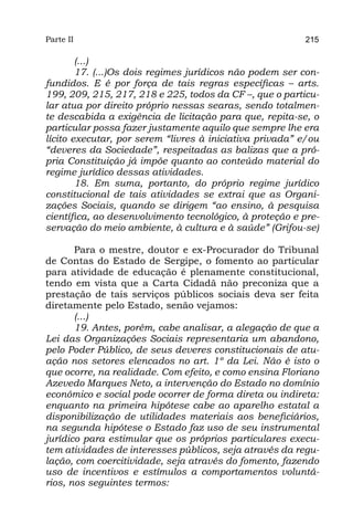 Parte II                                                  215

        (...)
        17. (...)Os dois regimes jurídicos não podem ser con-
fundidos. E é por força de tais regras específicas – arts.
199, 209, 215, 217, 218 e 225, todos da CF –, que o particu-
lar atua por direito próprio nessas searas, sendo totalmen-
te descabida a exigência de licitação para que, repita-se, o
particular possa fazer justamente aquilo que sempre lhe era
lícito executar, por serem “livres à iniciativa privada” e/ou
“deveres da Sociedade”, respeitadas as balizas que a pró-
pria Constituição já impõe quanto ao conteúdo material do
regime jurídico dessas atividades.
        18. Em suma, portanto, do próprio regime jurídico
constitucional de tais atividades se extrai que as Organi-
zações Sociais, quando se dirigem “ao ensino, à pesquisa
científica, ao desenvolvimento tecnológico, à proteção e pre-
servação do meio ambiente, à cultura e à saúde” (Grifou-se)

       Para o mestre, doutor e ex-Procurador do Tribunal
de Contas do Estado de Sergipe, o fomento ao particular
para atividade de educação é plenamente constitucional,
tendo em vista que a Carta Cidadã não preconiza que a
prestação de tais serviços públicos sociais deva ser feita
diretamente pelo Estado, senão vejamos:
       (...)
       19. Antes, porém, cabe analisar, a alegação de que a
Lei das Organizações Sociais representaria um abandono,
pelo Poder Público, de seus deveres constitucionais de atu-
ação nos setores elencados no art. 1º da Lei. Não é isto o
que ocorre, na realidade. Com efeito, e como ensina Floriano
Azevedo Marques Neto, a intervenção do Estado no domínio
econômico e social pode ocorrer de forma direta ou indireta:
enquanto na primeira hipótese cabe ao aparelho estatal a
disponibilização de utilidades materiais aos beneficiários,
na segunda hipótese o Estado faz uso de seu instrumental
jurídico para estimular que os próprios particulares execu-
tem atividades de interesses públicos, seja através da regu-
lação, com coercitividade, seja através do fomento, fazendo
uso de incentivos e estímulos a comportamentos voluntá-
rios, nos seguintes termos:
 