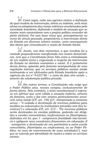 216             Cenários e Obstáculos para a Reforma Educacional

       (...)
       20. Como regra, cabe aos agentes eleitos a definição
de qual modelo de intervenção, direta ou indireta, será mais
eficaz no atingimento das metas coletivas conclamadas pela
sociedade brasileira, definindo o modelo de atuação que se
mostre mais consentâneo com o projeto político vencedor do
pleito eleitoral. Foi com base nisso que, principalmente no
curso do século passado, preponderou a intervenção direta
do Estado em diversos setores sociais, como consequência
dos ideais que circundavam a noção de Estado Social.
       (...)
       22. Assim, nos dois momentos, o que resultou foi a
vontade preponderante manifestada nos canais democráti-
cos, sem que a Constituição fosse lida como a cristalização
de um modelo único e engessado a respeito da intervenção
do Estado no domínio econômico e social. E é justamente
dessa forma, optando pelo fomento acompanhado de uma
regulação intensa, que os serviços públicos sociais ainda
continuarão a ser efetivados pelo Estado brasileiro após a
vigência da Lei nº 9.637/98 – e como de fato vêm sendo –,
através da colaboração público-privado.
       (...)
       23. Em outros termos, a Constituição não exige que
o Poder Público atue, nesses campos, exclusivamente de
forma direta. Pelo contrário, o texto constitucional é expres-
so em afirmar que será válida a atuação indireta, através
do fomento, como o faz com setores particularmente sensí-
veis como saúde (CF, art. 199, §2º, interpretado a contrario
sensu – “é vedada a destinação de recursos públicos para
auxílios ou subvenções às instituições privadas com fins lu-
crativos”) e educação (CF, art. 213 – “Os recursos públicos
serão destinados às escolas públicas, podendo ser dirigi-
dos a escolas comunitárias, confessionais ou filantrópicas,
definidas em lei, que: I - comprovem finalidade não-lucrati-
va e apliquem seus excedentes financeiros em educação; II
- assegurem a destinação de seu patrimônio a outra escola
comunitária, filantrópica ou confessional, ou ao Poder Pú-
blico, no caso de encerramento de suas atividades”), mas
que se estende por identidade de razões a todos os serviços
sociais.
 