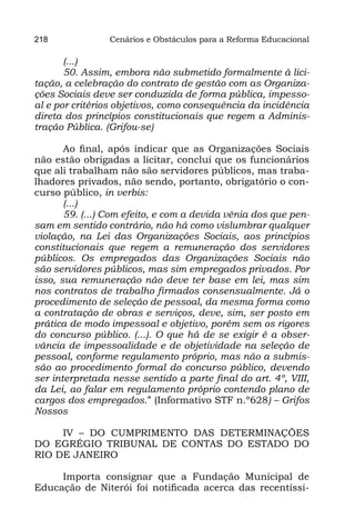 218             Cenários e Obstáculos para a Reforma Educacional

       (...)
       50. Assim, embora não submetido formalmente à lici-
tação, a celebração do contrato de gestão com as Organiza-
ções Sociais deve ser conduzida de forma pública, impesso-
al e por critérios objetivos, como consequência da incidência
direta dos princípios constitucionais que regem a Adminis-
tração Pública. (Grifou-se)
        
       Ao final, após indicar que as Organizações Sociais
não estão obrigadas a licitar, conclui que os funcionários
que ali trabalham não são servidores públicos, mas traba-
lhadores privados, não sendo, portanto, obrigatório o con-
curso público, in verbis:
       (...)
       59. (...) Com efeito, e com a devida vênia dos que pen-
sam em sentido contrário, não há como vislumbrar qualquer
violação, na Lei das Organizações Sociais, aos princípios
constitucionais que regem a remuneração dos servidores
públicos. Os empregados das Organizações Sociais não
são servidores públicos, mas sim empregados privados. Por
isso, sua remuneração não deve ter base em lei, mas sim
nos contratos de trabalho firmados consensualmente. Já o
procedimento de seleção de pessoal, da mesma forma como
a contratação de obras e serviços, deve, sim, ser posto em
prática de modo impessoal e objetivo, porém sem os rigores
do concurso público. (...). O que há de se exigir é a obser-
vância de impessoalidade e de objetividade na seleção de
pessoal, conforme regulamento próprio, mas não a submis-
são ao procedimento formal do concurso público, devendo
ser interpretada nesse sentido a parte final do art. 4º, VIII,
da Lei, ao falar em regulamento próprio contendo plano de
cargos dos empregados.” (Informativo STF n.º628) – Grifos
Nossos

     IV – DO CUMPRIMENTO DAS DETERMINAÇÕES
DO EGRÉGIO TRIBUNAL DE CONTAS DO ESTADO DO
RIO DE JANEIRO

     Importa consignar que a Fundação Municipal de
Educação de Niterói foi notificada acerca das recentíssi-
 