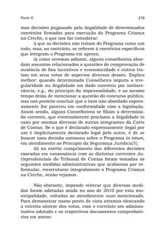Parte II                                                219

mas decisões pugnando pela ilegalidade de determinados
convênios firmados para execução do Programa Criança
na Creche, o que nos faz considerar:
      i) que as decisões não tratam do Programa como um
todo, mas, ao contrário, se referem à convênios específicos
que integram o Programa em apreço;
      ii) como veremos adiante, alguns conselheiros abor-
dam assuntos relacionados a questões de comprovação de
ausência de fins lucrativos e economicidade e outros tra-
tam em seus votos de aspectos diversos desses. Explico
melhor: quando determinado Conselheiro imputa a irre-
gularidade ou ilegalidade em dado convênio por inobser-
vância, e.g., do princípio da impessoalidade, e ao mesmo
tempo deixa de mencionar a questão do concurso público,
isso nos permite concluir que o item não abordado expres-
samente lhe pareceu em conformidade com a legislação.
Assim sendo, alguns Conselheiros se filiam a determina-
da corrente, que eventualmente proclama a ilegalidade in
casu por normas diversas de outros integrantes da Corte
de Contas. Se o que é declarado expressamente ilegal por
um é implicitamente declarado legal pelo outro, é de se
buscar uma decisão uníssona sobre o Programa in totum,
em atendimento ao Princípio da Segurança Jurídica[5];
      iii) no estrito cumprimento das diferentes decisões
exaradas em consonância com as distintas correntes Ju-
risprudenciais do Tribunal de Contas foram tomadas as
seguintes medidas administrativas que acabaram por re-
formular, reestruturar integralmente o Programa Criança
na Creche, senão vejamos.

       Não obstante, impende reiterar que diversas medi-
das foram adotadas ainda no ano de 2010 por esta mu-
nicipalidade, voltadas ao atendimento suso mencionado.
Para demonstrar nosso ponto de vista estamos elencando
a estreita síntese dos votos, com o correlato ato adminis-
trativo adotado e os respectivos documentos comprobató-
rios em anexo:
 