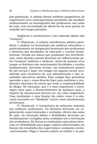 22              Cenários e Obstáculos para a Reforma Educacional

pós-graduação. A adoção destas medidas pragmáticas de
capacitação e/ou autocapacitação permitiria um imediato
melhoramento no desempenho dos professores nas salas
de aula, sem necessidade de afastá-los de seus postos de
trabalho por longos períodos.

       Implantar a meritocracia e não capitular diante dos
“caciques”
       4º Obstáculo. A nefasta interferência político-parti-
dária e sindical na formulação das políticas educativas e
particularmente na designação/nomeação dos professores
e diretores das faculdades de educação e escolas funda-
mentais. Devido aos danos que produzem tais interferên-
cias, estas decisões jamais deveriam ser influenciadas pe-
los “caciques” políticos e sindicais. Antes de assumir seus
cargos os diretores das mencionadas faculdades e escolas
fundamentais, deveriam receber um treinamento prático
de pré-serviço e fazer um estágio em alguma escola reco-
nhecida pela excelência de sua administração e dos re-
sultados educativos obtidos. Este estágio lhes permitiria
aprender o que e como deverão fazer para melhorar o ren-
dimento educativo da escola que terão a responsabilidade
de dirigir. Na educação, que é o mais importante e estra-
tégico setor para o desenvolvimento de qualquer país, o
império da meritocracia deveria ser um valor inegociável.
Uma instituição e uma função tão nobre como é a edu-
cação necessita ser “blindada” contra estas interferências
perniciosas.
       5º Obstáculo. A inexistência de estímulos salariais
aos melhores professores. Os docentes deveriam ser re-
gularmente supervisionados e avaliados, dentro das salas
de aula. As eventuais falhas e debilidades deveriam ser
imediatamente corrigidas pelos avaliados sob a orientação
dos avaliadores. No futuro as instituições educativas deve-
riam ter flexibilidade para pagar salários diferenciados em
função dos resultados das supervisões e avaliações recém-
-mencionadas. Pagar o mesmo salário ao melhor e ao pior
 