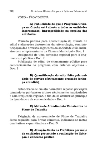 220             Cenários e Obstáculos para a Reforma Educacional

      VOTO – PROVIDÊNCIA

               A) Publicidade de que o Programa Crian-
         ça na Creche está aberto a todas as entidades
         interessadas. Impessoalidade na escolha das
         entidades.

       Reunião pública para apresentação da minuta do
edital e alterações decorrentes da reformulação, com par-
ticipação dos diversos segmentos da sociedade civil, inclu-
sive com o representante da Câmara Municipal – Doc. 1
       Designação de uma comissão especial para o cha-
mamento público – Doc. 2
       Publicação de edital de chamamento público para
credenciamento no programa com critérios objetivos –
Doc. 3

               B) Quantificação do valor feita pela uni-
         dade de serviço efetivamente prestado (crian-
         ça atendida)

      Estabeleceu-se em ato normativo repasse per capita
tomando-se por base os alunos efetivamente matriculados
e com frequência regular, a fim de se atender ao princípio
da igualdade e da economicidade – Doc. 4

              C) Metas de Atendimento Constantes no
         Plano de Trabalho

      Exigência de apresentação de Plano de Trabalho
como requisito para firmar convênio, indicando-se metas
qualitativas e quantitativas – Doc. 5

               D) Atuação direta na Prefeitura por meio
         de entidades preterindo a realização de licita-
         ção e concurso público
 