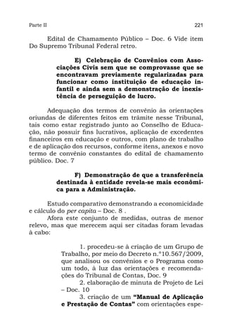 Parte II                                                221

     Edital de Chamamento Público – Doc. 6 Vide item
Do Supremo Tribunal Federal retro.

                 E) Celebração de Convênios com Asso-
           ciações Civis sem que se comprovasse que se
           encontravam previamente regularizadas para
           funcionar como instituição de educação in-
           fantil e ainda sem a demonstração de inexis-
           tência de perseguição de lucro.

      Adequação dos termos de convênio às orientações
oriundas de diferentes feitos em trâmite nesse Tribunal,
tais como estar registrado junto ao Conselho de Educa-
ção, não possuir fins lucrativos, aplicação de excedentes
financeiros em educação e outros, com plano de trabalho
e de aplicação dos recursos, conforme itens, anexos e novo
termo de convênio constantes do edital de chamamento
público. Doc. 7

                 F) Demonstração de que a transferência
           destinada à entidade revela-se mais econômi-
           ca para a Administração.

      Estudo comparativo demonstrando a economicidade
e cálculo do per capita – Doc. 8 .
      Afora este conjunto de medidas, outras de menor
relevo, mas que merecem aqui ser citadas foram levadas
à cabo:

                  1. procedeu-se à criação de um Grupo de
            Trabalho, por meio do Decreto n.º10.567/2009,
            que analisou os convênios e o Programa como
            um todo, à luz das orientações e recomenda-
            ções do Tribunal de Contas, Doc. 9
                  2. elaboração de minuta de Projeto de Lei
            – Doc. 10 
                  3. criação de um “Manual de Aplicação
            e Prestação de Contas” com orientações espe-
 