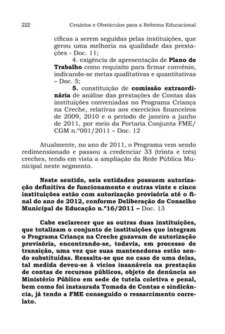 222            Cenários e Obstáculos para a Reforma Educacional

          cíficas a serem seguidas pelas instituições, que
          gerou uma melhoria na qualidade das presta-
          ções - Doc. 11;
                 4. exigência de apresentação de Plano de
          Trabalho como requisito para firmar convênio,
          indicando-se metas qualitativas e quantitativas
          – Doc. 5;
                 5. constituição de comissão extraordi-
          nária de análise das prestações de Contas das
          instituições conveniadas no Programa Criança
          na Creche, relativas aos exercícios financeiros
          de 2009, 2010 e o período de janeiro a junho
          de 2011, por meio da Portaria Conjunta FME/
          CGM n.º001/2011 – Doc. 12

      Atualmente, no ano de 2011, o Programa vem sendo
redimensionado e passou a credenciar 33 (trinta e três)
creches, tendo em vista a ampliação da Rede Pública Mu-
nicipal neste segmento.

      Neste sentido, seis entidades possuem autoriza-
ção definitiva de funcionamento e outras vinte e cinco
instituições estão com autorização provisória até o fi-
nal do ano de 2012, conforme Deliberação do Conselho
Municipal de Educação n.º16/2011 – Doc. 13

       Cabe esclarecer que as outras duas instituições,
que totalizam o conjunto de instituições que integram
o Programa Criança na Creche gozavam de autorização
provisória, encontrando-se, todavia, em processo de
transição, uma vez que suas mantenedoras estão sen-
do substituídas. Ressalta-se que no caso de uma delas,
tal medida deveu-se à vícios insanáveis na prestação
de contas de recursos públicos, objeto de denúncia ao
Ministério Público em sede de tutela coletiva e penal,
bem como foi instaurada Tomada de Contas e sindicân-
cia, já tendo a FME conseguido o ressarcimento corre-
lato.
 