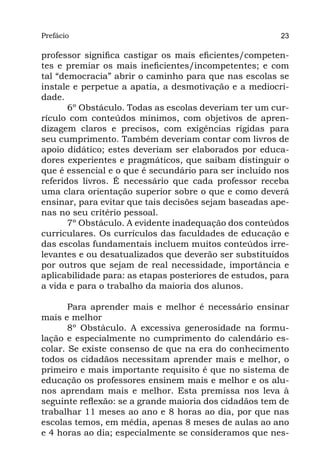 Prefácio
Parte I                                                  23

professor significa castigar os mais eficientes/competen-
tes e premiar os mais ineficientes/incompetentes; e com
tal “democracia” abrir o caminho para que nas escolas se
instale e perpetue a apatia, a desmotivação e a mediocri-
dade.
       6º Obstáculo. Todas as escolas deveriam ter um cur-
rículo com conteúdos mínimos, com objetivos de apren-
dizagem claros e precisos, com exigências rígidas para
seu cumprimento. Também deveriam contar com livros de
apoio didático; estes deveriam ser elaborados por educa-
dores experientes e pragmáticos, que saibam distinguir o
que é essencial e o que é secundário para ser incluído nos
referidos livros. É necessário que cada professor receba
uma clara orientação superior sobre o que e como deverá
ensinar, para evitar que tais decisões sejam baseadas ape-
nas no seu critério pessoal.
       7º Obstáculo. A evidente inadequação dos conteúdos
curriculares. Os currículos das faculdades de educação e
das escolas fundamentais incluem muitos conteúdos irre-
levantes e ou desatualizados que deverão ser substituídos
por outros que sejam de real necessidade, importância e
aplicabilidade para: as etapas posteriores de estudos, para
a vida e para o trabalho da maioria dos alunos.

       Para aprender mais e melhor é necessário ensinar
mais e melhor
       8º Obstáculo. A excessiva generosidade na formu-
lação e especialmente no cumprimento do calendário es-
colar. Se existe consenso de que na era do conhecimento
todos os cidadãos necessitam aprender mais e melhor, o
primeiro e mais importante requisito é que no sistema de
educação os professores ensinem mais e melhor e os alu-
nos aprendam mais e melhor. Esta premissa nos leva à
seguinte reflexão: se a grande maioria dos cidadãos tem de
trabalhar 11 meses ao ano e 8 horas ao dia, por que nas
escolas temos, em média, apenas 8 meses de aulas ao ano
e 4 horas ao dia; especialmente se consideramos que nes-
 
