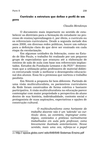 Parte II                                                    239

           Currículo: a estrutura que define o perfil de um
povo

                                          Claudio Mendonça
                                                           
       O documento mais importante no sentido de esta-
belecer as diretrizes para a formação do estudante no pro-
cesso de ensino/aprendizagem é, por óbvio, o currículo ou
os referenciais curriculares. Desde a segunda metade dos
anos 2000, em diversas redes públicas, houve um esforço
para a definição clara do que deve ser ensinado em cada
etapa da escolarização.
       Em algumas unidades da federação, como no Esta-
do de São Paulo, o trabalho foi realizado por um pequeno
grupo de especialistas que avançou até a elaboração de
roteiros de sala de aula com base nos referenciais implan-
tados. Estudos da Fundação Lemann e da FGV31 demons-
tram que a utilização pelos professores de material didáti-
co estruturado tende a melhorar o desempenho educacio-
nal dos alunos. Essa foi a premissa que norteou o trabalho
paulista.
       Em Niterói a proposta foi bem diferente. Partindo de
uma visão multiculturalista, os parâmetros curriculares
da Rede foram construídos de forma coletiva e bastante
participativa. A visão multiculturalista na educação parece
contemplar com maior propriedade a perspectiva do aluno
dentro de sua história, individualidade, contexto social e
protagonista de suas aspirações, expectativas e opções de
construção cultural.

                         O multiculturalismo como horizonte de
                   trabalho docente não é um ‘adendo’ ao cur-
                   rículo: deve, ao contrário, impregnar estra-
                   tégias, conteúdos e práticas normalmente
                   trabalhados em aula pelo professor, como
                   brevemente ilustrado anteriormente. Nesse
                   sentido, mais uma vez, reforça-se o papel

31 http:// epoca.globo.com/ edic/648/648 Sistemas Ensino.pdf
 