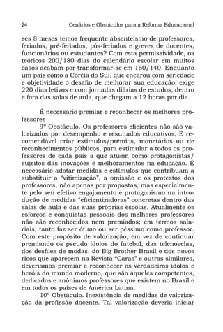 24             Cenários e Obstáculos para a Reforma Educacional

ses 8 meses temos frequente absenteísmo de professores,
feriados, pré-feriados, pós-feriados e greves de docentes,
funcionários ou estudantes? Com esta permissividade, os
teóricos 200/180 dias do calendário escolar em muitos
casos acabam por transformar-se em 160/140. Enquanto
um país como a Coréia do Sul, que encarou com seriedade
e objetividade o desafio de melhorar sua educação, exige
220 dias letivos e com jornadas diárias de estudos, dentro
e fora das salas de aula, que chegam a 12 horas por dia.

       É necessário premiar e reconhecer os melhores pro-
fessores
       9º Obstáculo. Os professores eficientes não são va-
lorizados por desempenho e resultados educativos. É re-
comendável criar estímulos/prêmios, monetários ou de
reconhecimentos públicos, para estimular a todos os pro-
fessores de cada país a que atuem como protagonistas/
sujeitos das inovações e melhoramentos na educação. É
necessário adotar medidas e estímulos que contribuam a
substituir a “vitimização”, a omissão e os protestos dos
professores, não apenas por propostas, mas especialmen-
te pelo seu efetivo engajamento e protagonismo na intro-
dução de medidas “eficientizadoras” concretas dentro das
salas de aula e das suas próprias escolas. Atualmente os
esforços e conquistas pessoais dos melhores professores
não são reconhecidos nem premiados; em termos sala-
riais, tanto faz ser ótimo ou ser péssimo como professor.
Com este propósito de valorização, em vez de continuar
premiando os pseudo ídolos do futebol, das telenovelas,
dos desfiles de modas, do Big Brother Brasil e dos novos
ricos que aparecem na Revista “Caras” e outras similares,
deveríamos premiar e reconhecer os verdadeiros ídolos e
heróis do mundo moderno, que são aqueles competentes,
dedicados e anônimos professores que existem no Brasil e
em todos os países de América Latina.
       10º Obstáculo. Inexistência de medidas de valoriza-
ção da profissão docente. Tal valorização deveria iniciar
 