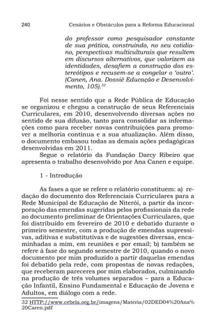 240              Cenários e Obstáculos para a Reforma Educacional

               do professor como pesquisador constante
               de sua prática, construindo, no seu cotidia-
               no, perspectivas multiculturais que resultem
               em discursos alternativos, que valorizem as
               identidades, desafiem a construção dos es-
               tereótipos e recusem-se a congelar o ‘outro’.
               (Canen, Ana. Dossiê Educação e Desenvolvi-
               mento, 105).32

      Foi nesse sentido que a Rede Pública de Educação
se organizou e chegou a construção de seus Referenciais
Curriculares, em 2010, desenvolvendo diversas ações no
sentido de sua difusão, tanto para consolidar as informa-
ções como para receber novas contribuições para promo-
ver a melhoria contínua e a sua atualização. Além disso,
o documento embasou todas as demais ações pedagógicas
desenvolvidas em 2011.
      Segue o relatório da Fundação Darcy Ribeiro que
apresenta o trabalho desenvolvido por Ana Canen e equipe.

      1 - Introdução

       As fases a que se refere o relatório constituem: a)  re-
dação do documento dos Referenciais Curriculares para a
Rede Municipal de Educação de Niterói, a partir da incor-
poração das emendas sugeridas pelos profissionais da rede
ao documento preliminar de Orientações Curriculares, que
foi distribuído em fevereiro de 2010 e debatido durante o
primeiro semestre, com a produção de emendas supressi-
vas, aditivas e substitutivas e de sugestões diversas, enca-
minhadas a mim, em reuniões e por email; b) também se
refere à fase do segundo semestre de 2010, quando o novo
documento por mim produzido a partir daquelas emendas
foi debatido pela rede, com propostas de novas redações,
que receberam pareceres por mim elaborados, culminando
na produção de três volumes separados – para a Educa-
ção Infantil, Ensino Fundamental e Educação de Jovens e
Adultos, em diálogo com a rede.
32 HTTP://www.cebela.org.br/imagens/Materia/02DED04%20Ana%
20Caren.pdf
 