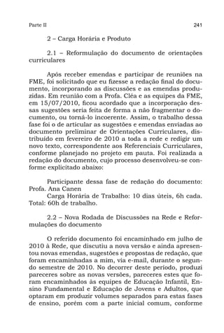 Parte II                                                241

           2 – Carga Horária e Produto

      2.1 – Reformulação do documento de orientações
curriculares

       Após receber emendas e participar de reuniões na
FME, foi solicitado que eu fizesse a redação final do docu-
mento, incorporando as discussões e as emendas produ-
zidas. Em reunião com a Profa. Cléa e as equipes da FME,
em 15/07/2010, ficou acordado que a incorporação des-
sas sugestões seria feita de forma a não fragmentar o do-
cumento, ou torná-lo incoerente. Assim, o trabalho dessa
fase foi o de articular as sugestões e emendas enviadas ao
documento preliminar de Orientações Curriculares, dis-
tribuído em fevereiro de 2010 a toda a rede e redigir um
novo texto, correspondente aos Referenciais Curriculares,
conforme planejado no projeto em pauta. Foi realizada a
redação do documento, cujo processo desenvolveu-se con-
forme explicitado abaixo:

       Participante dessa fase de redação do documento:
Profa. Ana Canen
       Carga Horária de Trabalho: 10 dias úteis, 6h cada.
Total: 60h de trabalho.

     2.2 – Nova Rodada de Discussões na Rede e Refor-
mulações do documento

      O referido documento foi encaminhado em julho de
2010 à Rede, que discutiu a nova versão e ainda apresen-
tou novas emendas, sugestões e propostas de redação, que
foram encaminhadas a mim, via e-mail, durante o segun-
do semestre de 2010. No decorrer deste período, produzi
pareceres sobre as novas versões, pareceres estes que fo-
ram encaminhados às equipes de Educação Infantil, En-
sino Fundamental e Educação de Jovens e Adultos, que
optaram em produzir volumes separados para estas fases
de ensino, porém com a parte inicial comum, conforme
 