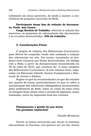 242             Cenários e Obstáculos para a Reforma Educacional

enfatizado em meus pareceres, de modo a manter a con-
sistência da proposta curricular da Rede.

      Participante dessa fase de redação do documen-
to: Profa. Ana Canen
      Carga Horária de Trabalho: referente à redação dos
pareceres, às propostas de reformulação dos documentos
e às reuniões desenvolvidas: 30h de trabalho.


      3. Considerações Finais

       O projeto de redação dos Referenciais Curriculares
para Niterói foi cumprido, tendo sido realizada a redação
dos referenciais em tela. Em anexo, encaminho os pro-
dutos (três volumes) que foram desenvolvidos, em diálogo
com a Rede, a partir da documentação encaminhada em
30 de julho de 2010, que constava de: 1) texto completo
dos Referenciais Curriculares; 2) três volumes finos, sepa-
rados em Educação Infantil, Ensino Fundamental e Edu-
cação de Jovens e Adultos.
       Sugere-se que as recomendações no que diz respeito
aos ajustes de forma, particularmente no que se refere à
normatização das referências bibliográficas acrescentadas
pelos professores da Rede, tanto no corpo do texto como
na listagem final, assim como a revisão de digitação, sejam
realizadas, antes da impressão final dos volumes.



      Planejamento e gestão do ano letivo
	     Um paradoxo implacável

                                           Claudio Mendonça

     Dentre os temas estruturais que levam os sistemas
educacionais ao fracasso, este parecer ser um dos menos
 