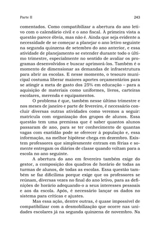 Parte II                                                 243

comentados. Como compatibilizar a abertura do ano leti-
vo com o calendário civil e o ano fiscal. À primeira vista a
questão parece óbvia, mas não é. Ainda que seja evidente a
necessidade de se começar a planejar o ano letivo seguinte
na segunda quinzena de setembro do ano anterior, e essa
atividade de planejamento se estender durante todo o últi-
mo trimestre, especialmente no sentido de avaliar os pro-
gramas desenvolvidos e buscar aprimorá-los. Também é o
momento de dimensionar as demandas de infraestrutura
para abrir as escolas. E nesse momento, o tesouro muni-
cipal costuma liberar maiores aportes orçamentários para
se atingir a meta de gasto dos 25% em educação – para a
aquisição de materiais como uniformes, livros, carteiras
escolares, merenda e equipamentos.
       O problema é que, também nesse último trimestre e
nos meses de janeiro e parte de fevereiro, é necessário con-
cluir diversas outras atividades como veremos a seguir:
matrícula com organização dos grupos de alunos. Essa
questão tem uma premissa que é saber quantos alunos
passaram de ano, para se ter conhecimento de quantas
vagas com exatidão pode se oferecer à população e, essa
informação, na melhor hipótese chega em dezembro. Exis-
tem professores que simplesmente entram em férias e so-
mente entregam os diários de classe quando voltam para a
escola no ano seguinte.
       A abertura do ano em fevereiro também exige do
gestor, a composição dos quadros de horário de todas as
turmas de alunos, de todas as escolas. Essa questão tam-
bém se faz dificílima porque exige que os professores se
reúnam, diversas vezes no final do ano letivo, para as defi-
nições de horário adequando-o a seus interesses pessoais
e aos da escola. Após, é necessário lançar os dados no
sistema para críticas e ajustes.
       Mas essa ação, dentre outras, é quase impossível de
compatibilizar com a desmobilização que ocorre nas uni-
dades escolares já na segunda quinzena de novembro. Na
 