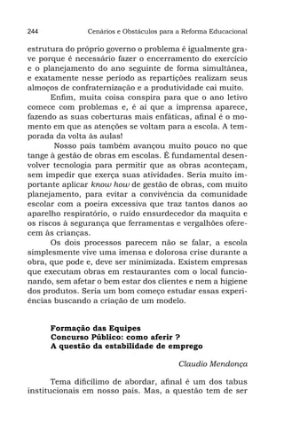 244            Cenários e Obstáculos para a Reforma Educacional

estrutura do próprio governo o problema é igualmente gra-
ve porque é necessário fazer o encerramento do exercício
e o planejamento do ano seguinte de forma simultânea,
e exatamente nesse período as repartições realizam seus
almoços de confraternização e a produtividade cai muito.
       Enfim, muita coisa conspira para que o ano letivo
comece com problemas e, é aí que a imprensa aparece,
fazendo as suas coberturas mais enfáticas, afinal é o mo-
mento em que as atenções se voltam para a escola. A tem-
porada da volta às aulas!
        Nosso país também avançou muito pouco no que
tange à gestão de obras em escolas. É fundamental desen-
volver tecnologia para permitir que as obras aconteçam,
sem impedir que exerça suas atividades. Seria muito im-
portante aplicar know how de gestão de obras, com muito
planejamento, para evitar a convivência da comunidade
escolar com a poeira excessiva que traz tantos danos ao
aparelho respiratório, o ruído ensurdecedor da maquita e
os riscos à segurança que ferramentas e vergalhões ofere-
cem às crianças.
       Os dois processos parecem não se falar, a escola
simplesmente vive uma imensa e dolorosa crise durante a
obra, que pode e, deve ser minimizada. Existem empresas
que executam obras em restaurantes com o local funcio-
nando, sem afetar o bem estar dos clientes e nem a higiene
dos produtos. Seria um bom começo estudar essas experi-
ências buscando a criação de um modelo.


      Formação das Equipes
	     Concurso Público: como aferir ?
	     A questão da estabilidade de emprego

                                          Claudio Mendonça

       Tema dificílimo de abordar, afinal é um dos tabus
institucionais em nosso país. Mas, a questão tem de ser
 