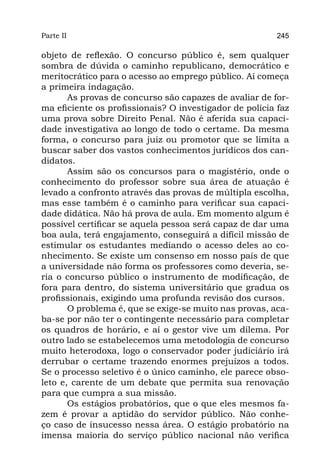 Parte II                                                 245

objeto de reflexão. O concurso público é, sem qualquer
sombra de dúvida o caminho republicano, democrático e
meritocrático para o acesso ao emprego público. Aí começa
a primeira indagação.
       As provas de concurso são capazes de avaliar de for-
ma eficiente os profissionais? O investigador de polícia faz
uma prova sobre Direito Penal. Não é aferida sua capaci-
dade investigativa ao longo de todo o certame. Da mesma
forma, o concurso para juiz ou promotor que se limita a
buscar saber dos vastos conhecimentos jurídicos dos can-
didatos.
       Assim são os concursos para o magistério, onde o
conhecimento do professor sobre sua área de atuação é
levado a confronto através das provas de múltipla escolha,
mas esse também é o caminho para verificar sua capaci-
dade didática. Não há prova de aula. Em momento algum é
possível certificar se aquela pessoa será capaz de dar uma
boa aula, terá engajamento, conseguirá a difícil missão de
estimular os estudantes mediando o acesso deles ao co-
nhecimento. Se existe um consenso em nosso país de que
a universidade não forma os professores como deveria, se-
ria o concurso público o instrumento de modificação, de
fora para dentro, do sistema universitário que gradua os
profissionais, exigindo uma profunda revisão dos cursos.
       O problema é, que se exige-se muito nas provas, aca-
ba-se por não ter o contingente necessário para completar
os quadros de horário, e aí o gestor vive um dilema. Por
outro lado se estabelecemos uma metodologia de concurso
muito heterodoxa, logo o conservador poder judiciário irá
derrubar o certame trazendo enormes prejuízos a todos.
Se o processo seletivo é o único caminho, ele parece obso-
leto e, carente de um debate que permita sua renovação
para que cumpra a sua missão.
       Os estágios probatórios, que o que eles mesmos fa-
zem é provar a aptidão do servidor público. Não conhe-
ço caso de insucesso nessa área. O estágio probatório na
imensa maioria do serviço público nacional não verifica
 