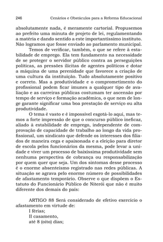 246             Cenários e Obstáculos para a Reforma Educacional

absolutamente nada, é meramente cartorial. Propusemos
ao prefeito uma minuta de projeto de lei, regulamentando
a matéria e dando sentido a este importantíssimo instituto.
Não logramos que fosse enviado ao parlamento municipal.
       Temos de verificar, também, o que se refere à esta-
bilidade de emprego. Ela tem fundamento na necessidade
de se proteger o servidor público contra as perseguições
políticas, as pressões ilícitas de agentes políticos e dotar
a máquina de uma perenidade que favorece a criação de
uma cultura da instituição. Tudo absolutamente positivo
e correto. Mas a produtividade e o comprometimento do
profissional podem ficar imunes a qualquer tipo de ava-
liação e as carreiras públicas costumam ter ascensão por
tempo de serviço e formação acadêmica, o que nem de lon-
ge garante significar uma boa prestação de serviço ou alta
produtividade.
       O tema é vasto e é impossível esgotá-lo aqui, mas te-
mos a forte impressão de que o concurso público ineficaz,
aliado à estabilidade de emprego, independente de com-
provação de capacidade de trabalho ao longo da vida pro-
fissional, um sindicato que defende os interesses dos filia-
dos de maneira cega e apaixonada e a eleição para diretor
de escola pelos funcionários da mesma, pode levar a uni-
dade e viver um processo de baixíssima produtividade sem
nenhuma perspectiva de cobrança ou responsabilização
por quem quer que seja. Um dos sintomas desse processo
é o enorme absenteísmo registrado nas redes públicas. A
situação se agrava pelo enorme número de possibilidades
de afastamento temporário. Observe o que dispõem o Es-
tatuto do Funcionário Público de Niterói que não é muito
diferente dos demais do país:

      ARTIGO 88 Será considerado de efetivo exercício o
afastamento em virtude de:
      I férias;
      II casamento,
      até 8 (oito) dias;
 