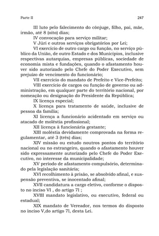 Parte II                                                  247

       III luto pelo falecimento do cônjuge, filho, pai, mãe,
irmão, até 8 (oito) dias;
       IV convocação para serviço militar;
       V Júri e outros serviços obrigatórios por Lei;
       VI exercício de outro cargo ou função, no serviço pú-
blico da União, de outro Estado e dos Municípios, inclusive
respectivas autarquias, empresas públicas, sociedade de
economia mista e fundações, quando o afastamento hou-
ver sido autorizado pelo Chefe do Poder Executivo, sem
prejuízo de vencimento do funcionário;
       VII exercício do mandato de Prefeito e Vice-Prefeito;
       VIII exercício de cargos ou função de governo ou ad-
ministração, em qualquer parte do território nacional, por
nomeação ou designação do Presidente da República;
       IX licença especial;
       X licença para tratamento de saúde, inclusive de
pessoa da família;
       XI licença a funcionário acidentado em serviço ou
atacado de moléstia profissional;
       XII licença à funcionária gestante;
       XIII moléstia devidamente comprovada na forma re-
gulamentar, até 3 (três) dias;
       XIV missão ou estudo noutros pontos do território
nacional ou no estrangeiro, quando o afastamento houver
sido expressamente autorizado pelo Chefe do Poder Exe-
cutivo, no interesse da municipalidade;
       XV período de afastamento compulsório, determina-
do pela legislação sanitária;
       XVI recolhimento à prisão, se absolvido afinal, e sus-
pensão preventiva, se inocentado afinal;
       XVII candidatura a cargo eletivo, conforme o dispos-
to no inciso VI , do artigo 7l ;
       XVIII mandato legislativo, ou executivo, federal ou
estadual;
       XIX mandato de Vereador, nos termos do disposto
no inciso V,do artigo 7l, desta Lei.
 