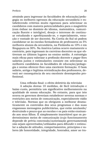 Prefácio
Parte I                                                    25

atraindo para ingressar às faculdades de educação/peda-
gogia os melhores egressos da educação secundária e es-
tabelecendo critérios muito rigorosos para selecionar os
candidatos com maiores potencialidades para o magistério
(com ênfase no domínio do idioma, matemática, comuni-
cação fluente e inteligível, desejo e interesse de continu-
ar estudando e aperfeiçoando-se, e especialmente, voca-
ção e vontade de ser docente). Na Coréia do Sul só podem
candidatar-se às escolas formadoras de professores os 5%
melhores alunos da secundária, na Finlândia os 10% e em
Singapura os 30%. Na América Latina ocorre exatamente o
contrário, pois ingressam às carreiras docentes os que ob-
tiveram os últimos lugares no ensino médio. A estratégia
mais eficaz para valorizar a profissão docente e pagar-lhes
salários justos e estimulantes consiste em selecionar os
melhores candidatos às faculdades de educação/pedago-
gia e nestas oferecer-lhes uma excelente formação. O bom
salário, antiga e legítima reivindicação dos professores, de-
verá ser consequência do seu excelente desempenho pro-
fissional.

       Uma reflexão final: o efeito deletério da televisão
       A adoção destas 10 medidas, de fácil introdução e
baixo custo, permitiria um significativo melhoramento na
qualidade de nossa educação. No entanto, para que isto
ocorra os governos deveriam estabelecer severas normas e
restrições aos meios de comunicação, especialmente rádio
e televisão. Normas que os obriguem a melhorar drama-
ticamente os conteúdos dos seus programas e das suas
enganosas mensagens publicitárias, que estão anulando/
destruindo o pouco que as escolas e os pais estão ensinan-
do aos seus filhos. É simplesmente inaceitável que os po-
derosíssimos meios de comunicação (cujo funcionamento
depende de prévia concessão/autorização governamental)
não sejam aproveitados/utilizados para difundir e estimu-
lar a adoção de atitudes, comportamentos, princípios e va-
lores (de honestidade, integridade, honradez, amor ao tra-
 