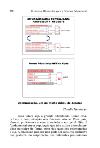 250            Cenários e Obstáculos para a Reforma Educacional




       Comunicação, um nó muito difícil de desatar
                                
                                        Claudio Mendonça
                                                         
       Essa talvez seja a grande dificuldade. Como esta-
belecer a comunicação nos diversos níveis? Com pais,
alunos, professores e com a sociedade em geral. Sim, é
fundamental que a população que não utiliza a escola pú-
blica participe de forma ativa das questões relacionadas
a ela. A educação pública não pode ser assunto exclusivo
dos gestores, da corporação, dos militantes profissionais
 