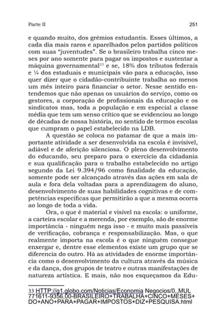 Parte II                                                 251

e quando muito, dos grêmios estudantis. Esses últimos, a
cada dia mais raros e aparelhados pelos partidos políticos
com suas “juventudes”. Se o brasileiro trabalha cinco me-
ses por ano somente para pagar os impostos e sustentar a
máquina governamental33 e se, 18% dos tributos federais
e ¼ dos estaduais e municipais vão para a educação, isso
quer dizer que o cidadão-contribuinte trabalha ao menos
um mês inteiro para financiar o setor. Nesse sentido en-
tendemos que não apenas os usuários do serviço, como os
gestores, a corporação de profissionais da educação e os
sindicatos mas, toda a população e em especial a classe
média que tem um senso crítico que se evidenciou ao longo
de décadas de nossa história, no sentido de termos escolas
que cumpram o papel estabelecido na LDB.
      A questão se coloca no patamar de que a mais im-
portante atividade a ser desenvolvida na escola é invisível,
adiável e de aferição silenciosa. O pleno desenvolvimento
do educando, seu preparo para o exercício da cidadania
e sua qualificação para o trabalho estabelecido no artigo
segundo da Lei 9.394/96 como finalidade da educação,
somente pode ser alcançado através das ações em sala de
aula e fora dela voltadas para a aprendizagem do aluno,
desenvolvimento de suas habilidades cognitivas e de com-
petências específicas que permitirão a que a mesma ocorra
ao longo de toda a vida.
      Ora, o que é material e visível na escola: o uniforme,
a carteira escolar e a merenda, por exemplo, são de enorme
importância - ninguém nega isso - e muito mais passíveis
de verificação, cobrança e responsabilização. Mas, o que
realmente importa na escola é o que ninguém consegue
enxergar e, dentre esse elementos existe um grupo que se
diferencia do outro. Há as atividades de enorme importân-
cia como o desenvolvimento da cultura através da música
e da dança, dos grupos de teatro e outras manifestações de
natureza artística. E mais, não nos esqueçamos da Edu-

33 HTTP://g1.globo.com/Noticias/Economia Negocios/0,,MUL
771611-9356,00-BRASILEIRO+TRABALHA+CINCO+MESES+
DO+ANO+PARA+PAGAR+IMPOSTOS+DIZ+PESQUISA.html
 