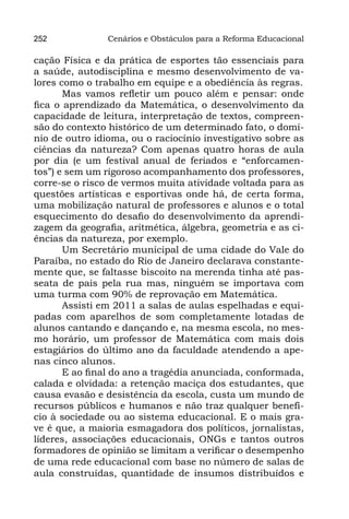 252             Cenários e Obstáculos para a Reforma Educacional

cação Física e da prática de esportes tão essenciais para
a saúde, autodisciplina e mesmo desenvolvimento de va-
lores como o trabalho em equipe e a obediência às regras.
       Mas vamos refletir um pouco além e pensar: onde
fica o aprendizado da Matemática, o desenvolvimento da
capacidade de leitura, interpretação de textos, compreen-
são do contexto histórico de um determinado fato, o domí-
nio de outro idioma, ou o raciocínio investigativo sobre as
ciências da natureza? Com apenas quatro horas de aula
por dia (e um festival anual de feriados e “enforcamen-
tos”) e sem um rigoroso acompanhamento dos professores,
corre-se o risco de vermos muita atividade voltada para as
questões artísticas e esportivas onde há, de certa forma,
uma mobilização natural de professores e alunos e o total
esquecimento do desafio do desenvolvimento da aprendi-
zagem da geografia, aritmética, álgebra, geometria e as ci-
ências da natureza, por exemplo.
       Um Secretário municipal de uma cidade do Vale do
Paraíba, no estado do Rio de Janeiro declarava constante-
mente que, se faltasse biscoito na merenda tinha até pas-
seata de pais pela rua mas, ninguém se importava com
uma turma com 90% de reprovação em Matemática.
       Assisti em 2011 a salas de aulas espelhadas e equi-
padas com aparelhos de som completamente lotadas de
alunos cantando e dançando e, na mesma escola, no mes-
mo horário, um professor de Matemática com mais dois
estagiários do último ano da faculdade atendendo a ape-
nas cinco alunos.
       E ao final do ano a tragédia anunciada, conformada,
calada e olvidada: a retenção maciça dos estudantes, que
causa evasão e desistência da escola, custa um mundo de
recursos públicos e humanos e não traz qualquer benefí-
cio à sociedade ou ao sistema educacional. E o mais gra-
ve é que, a maioria esmagadora dos políticos, jornalistas,
líderes, associações educacionais, ONGs e tantos outros
formadores de opinião se limitam a verificar o desempenho
de uma rede educacional com base no número de salas de
aula construídas, quantidade de insumos distribuídos e
 