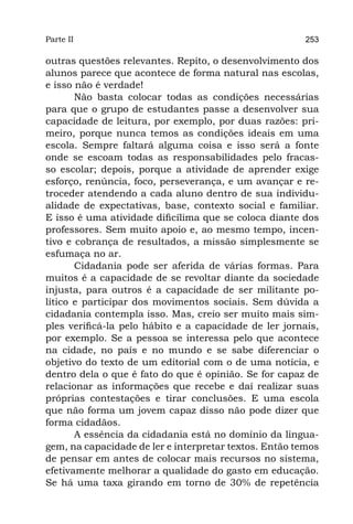 Parte II                                                253

outras questões relevantes. Repito, o desenvolvimento dos
alunos parece que acontece de forma natural nas escolas,
e isso não é verdade!
       Não basta colocar todas as condições necessárias
para que o grupo de estudantes passe a desenvolver sua
capacidade de leitura, por exemplo, por duas razões: pri-
meiro, porque nunca temos as condições ideais em uma
escola. Sempre faltará alguma coisa e isso será a fonte
onde se escoam todas as responsabilidades pelo fracas-
so escolar; depois, porque a atividade de aprender exige
esforço, renúncia, foco, perseverança, e um avançar e re-
troceder atendendo a cada aluno dentro de sua individu-
alidade de expectativas, base, contexto social e familiar.
E isso é uma atividade dificílima que se coloca diante dos
professores. Sem muito apoio e, ao mesmo tempo, incen-
tivo e cobrança de resultados, a missão simplesmente se
esfumaça no ar.
       Cidadania pode ser aferida de várias formas. Para
muitos é a capacidade de se revoltar diante da sociedade
injusta, para outros é a capacidade de ser militante po-
lítico e participar dos movimentos sociais. Sem dúvida a
cidadania contempla isso. Mas, creio ser muito mais sim-
ples verificá-la pelo hábito e a capacidade de ler jornais,
por exemplo. Se a pessoa se interessa pelo que acontece
na cidade, no país e no mundo e se sabe diferenciar o
objetivo do texto de um editorial com o de uma notícia, e
dentro dela o que é fato do que é opinião. Se for capaz de
relacionar as informações que recebe e daí realizar suas
próprias contestações e tirar conclusões. E uma escola
que não forma um jovem capaz disso não pode dizer que
forma cidadãos.
       A essência da cidadania está no domínio da lingua-
gem, na capacidade de ler e interpretar textos. Então temos
de pensar em antes de colocar mais recursos no sistema,
efetivamente melhorar a qualidade do gasto em educação.
Se há uma taxa girando em torno de 30% de repetência
 