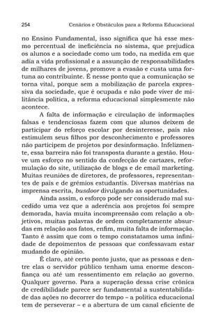 254             Cenários e Obstáculos para a Reforma Educacional

no Ensino Fundamental, isso significa que há esse mes-
mo percentual de ineficiência no sistema, que prejudica
os alunos e a sociedade como um todo, na medida em que
adia a vida profissional e a assunção de responsabilidades
de milhares de jovens, promove a evasão e custa uma for-
tuna ao contribuinte. É nesse ponto que a comunicação se
torna vital, porque sem a mobilização de parcela expres-
siva da sociedade, que é ocupada e não pode viver de mi-
litância política, a reforma educacional simplesmente não
acontece.
       A falta de informação e circulação de informações
falsas e tendenciosas fazem com que alunos deixem de
participar do reforço escolar por desinteresse, pais não
estimulem seus filhos por desconhecimento e professores
não participem de projetos por desinformação. Infelizmen-
te, essa barreira não foi transposta durante a gestão. Hou-
ve um esforço no sentido da confecção de cartazes, refor-
mulação do site, utilização de blogs e de email marketing.
Muitas reuniões de diretores, de professores, representan-
tes de pais e de grêmios estudantis. Diversas matérias na
imprensa escrita, busdoor divulgando as oportunidades.
       Ainda assim, o esforço pode ser considerado mal su-
cedido uma vez que a aderência aos projetos foi sempre
demorada, havia muita incompreensão com relação a ob-
jetivos, muitas palavras de ordem completamente absur-
das em relação aos fatos, enfim, muita falta de informação.
Tanto é assim que com o tempo constatamos uma infini-
dade de depoimentos de pessoas que confessavam estar
mudando de opinião.
       É claro, até certo ponto justo, que as pessoas e den-
tre elas o servidor público tenham uma enorme descon-
fiança ou até um ressentimento em relação ao governo.
Qualquer governo. Para a superação dessa crise crônica
de credibilidade parece ser fundamental a sustentabilida-
de das ações no decorrer do tempo – a política educacional
tem de perseverar – e a abertura de um canal eficiente de
 