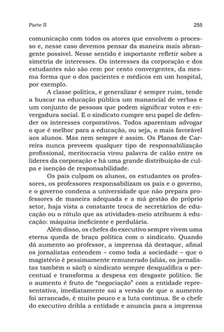 Parte II                                                 255

comunicação com todos os atores que envolvem o proces-
so e, nesse caso devemos pensar da maneira mais abran-
gente possível. Nesse sentido é importante refletir sobre a
simetria de interesses. Os interesses da corporação e dos
estudantes não são cem por cento convergentes, da mes-
ma forma que o dos pacientes e médicos em um hospital,
por exemplo.
       A classe política, e generalizar é sempre ruim, tende
a buscar na educação pública um manancial de verbas e
um conjunto de pessoas que podem significar votos e en-
vergadura social. E o sindicato cumpre seu papel de defen-
der os interesses corporativos. Todos aparentam advogar
o que é melhor para a educação, ou seja, o mais favorável
aos alunos. Mas nem sempre é assim. Os Planos de Car-
reira nunca preveem qualquer tipo de responsabilização
profissional, meritocracia virou palavra de calão entre os
líderes da corporação e há uma grande distribuição de cul-
pa e isenção de responsabilidade.
       Os pais culpam os alunos, os estudantes os profes-
sores, os professores responsabilizam os pais e o governo,
e o governo condena a universidade que não prepara pro-
fessores de maneira adequada e a má gestão do próprio
setor, haja vista a constante troca de secretários de edu-
cação ou o rótulo que as atividades-meio atribuem à edu-
cação: máquina ineficiente e perdulária.
       Além disso, os chefes do executivo sempre vivem uma
eterna queda de braço política com o sindicato. Quando
dá aumento ao professor, a imprensa dá destaque, afinal
os jornalistas entendem – como toda a sociedade – que o
magistério é pessimamente remunerado (aliás, os jornalis-
tas também o são!) o sindicato sempre desqualifica o per-
centual e transforma a despesa em desgaste político. Se
o aumento é fruto de “negociação” com a entidade repre-
sentativa, imediatamente sai a versão de que o aumento
foi arrancado, é muito pouco e a luta continua. Se o chefe
do executivo dribla a entidade e anuncia para a imprensa
 