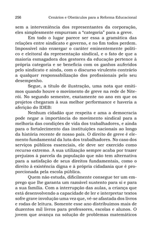 256             Cenários e Obstáculos para a Reforma Educacional

sem a interveniência dos representantes da corporação,
eles simplesmente empurram a “categoria” para a greve.
       Em todo o lugar parece ser essa a gramática das
relações entre sindicato e governo, e no fim todos perdem.
Impossível não enxergar o caráter eminentemente políti-
co e eleitoral da representação sindical, e o fato de que a
maioria esmagadora dos gestores da educação pertence à
própria categoria e se beneficia com os ganhos auferidos
pelo sindicato e ainda, com o discurso virulento contrário
a qualquer responsabilização dos profissionais pelo seu
desempenho.
       Segue, a título de ilustração, uma nota que emiti-
mos quando houve o movimento de greve na rede de Nite-
rói. No segundo semestre, exatamente no ano em que os
projetos chegaram à sua melhor performance e haveria a
aferição do IDEB:
       Nenhum cidadão que respeita e ama a democracia
pode negar a importância do movimento sindical para a
melhoria das condições de vida dos trabalhadores, e ainda
para o fortalecimento das instituições nacionais ao longo
da história recente de nosso país. O direito de greve é ele-
mento fundamental da luta dos trabalhadores. No caso dos
serviços públicos essenciais, ele deve ser exercido como
recurso extremo. A sua utilização sempre acaba por trazer
prejuízos à parcela da população que não tem alternativa
para a satisfação de seus direitos fundamentais, como o
direito à existência digna e à própria cidadania que é pro-
porcionada pela escola pública.
       Quem não estuda, dificilmente consegue ter um em-
prego que lhe garanta um razoável sustento para si e para
a sua família. Com a interrupção das aulas, a criança que
está desenvolvendo a capacidade de ler e interpretar textos
sofre grave involução uma vez que, vê-se afastada dos livros
e rodas de leitura. Somente esse ano distribuímos mais de
duzentos mil livros para professores, escolas e alunos. O
jovem que avança na solução de problemas matemáticos
 