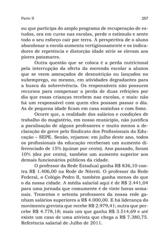 Parte II                                                257

ou que participa do amplo programa de recuperação de es-
tudos, ora em curso nas escolas, perde o estímulo e sente
todo o seu esforço cair por terra. A perspectiva de o aluno
abandonar a escola aumenta vertiginosamente e os indica-
dores de repetência e distorção idade série se elevam aos
piores patamares.
      Outra questão que se coloca é a perda nutricional
pela interrupção da oferta da merenda escolar a alunos
que se veem ameaçados de desnutrição ou lançados no
subemprego, ou mesmo, em atividades degradantes para
a busca da sobrevivência. Os responsáveis não possuem
recursos para compensar a perda de duas refeições por
dia que essas crianças recebem nas escolas, e mais: não
há um responsável com quem eles possam passar o dia.
As de pequena idade ficam em casa sozinhas e com fome.
      Ocorre que, a realidade dos salários e condições de
trabalho do magistério, em nosso município, não justifica
a paralisação de alguns professores e muito menos a de-
claração de greve pelo Sindicato dos Profissionais da Edu-
cação – SEPE. Senão, vejamos: em julho deste ano, todos
os profissionais da educação receberam um aumento di-
ferenciado de 15% (quinze por cento). Ano passado, foram
10% (dez por cento), também um aumento superior aos
demais funcionários públicos da cidade.
      O professor da Rede Estadual ganha R$ 836,10 con-
tra R$ 1.406,00 na Rede de Niterói. O professor da Rede
Federal, o Colégio Pedro II, também ganha menos do que
o da nossa cidade. A média salarial aqui é de R$ 2.441,04
para uma jornada que comumente é de vinte horas sema-
nais. Trezentos e setenta professores da nossa rede ga-
nham salários superiores a R$ 4.000,00. E há liderança do
movimento grevista que recebe R$ 2.979,41; outra que per-
cebe R$ 4.778,18; mais um que ganha R$ 3.514,69 e até
existe um caso de uma ativista que chega a R$ 7.380,75.
Referência salarial de Julho de 2011.
 