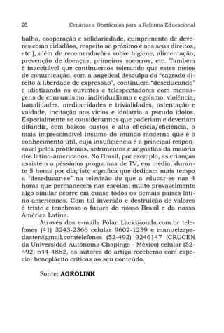 26              Cenários e Obstáculos para a Reforma Educacional

balho, cooperação e solidariedade, cumprimento de deve-
res como cidadãos, respeito ao próximo e aos seus direitos,
etc.), além de recomendações sobre higiene, alimentação,
prevenção de doenças, primeiros socorros, etc. Também
é inaceitável que continuemos tolerando que estes meios
de comunicação, com a angelical desculpa do “sagrado di-
reito à liberdade de expressão”, continuem “deseducando”
e idiotizando os ouvintes e telespectadores com mensa-
gens de consumismo, individualismo e egoísmo, violência,
banalidades, mediocridades e trivialidades, ostentação e
vaidade, incitação aos vícios e idolatria a pseudo ídolos.
Especialmente se considerarmos que poderiam e deveriam
difundir, com baixos custos e alta eficácia/eficiência, o
mais imprescindível insumo do mundo moderno que é o
conhecimento útil, cuja insuficiência é a principal respon-
sável pelos problemas, sofrimentos e angústias da maioria
dos latino-americanos. No Brasil, por exemplo, as crianças
assistem a péssimos programas de TV, em média, duran-
te 5 horas por dia; isto significa que dedicam mais tempo
a “deseducar-se” na televisão do que a educar-se nas 4
horas que permanecem nas escolas; muito provavelmente
algo similar ocorre em quase todos os demais países lati-
no-americanos. Com tal inversão e destruição de valores
é triste e tenebroso o futuro do nosso Brasil e da nossa
América Latina.
       Através dos e-mails Polan.Lacki@onda.com.br tele-
fones (41) 3243-2366 celular 9602-1239 e manuelzepe-
daster@gmail.comtelefones (52-492) 9246147 (CRUCEN
da Universidad Autónoma Chapingo - México) celular (52-
492) 544-4852, os autores do artigo receberão com espe-
cial beneplácito críticas ao seu conteúdo.

      Fonte: AGROLINK
 
