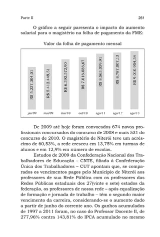 Parte II                                                                                                                                  261

      O gráfico a seguir paresenta o impacto do aumento
salarial para o magistério na folha de pagamento da FME:

                        Valor da folha de pagamento mensal




                                                                                                     R$ 8.787.007,13



                                                                                                                        R$ 9.010.954,34
                                                                                  R$ 8.563.059,91
                                                               R$ 7.016.086,67
                                            R$ 6.392.572,90
                         R$ 5.412.449,51
      R$ 5.227.304,01




 	   jan/09	            mai/09	            mai/10	            out/10	            ago/11	            ago/12	            ago/13



       De 2009 até hoje foram convocados 674 novos pro-
fissionais concursados do concurso de 2008 e mais 531 do
concurso de 2010. O magistério de Niterói teve um acrés-
cimo de 60,53%, a rede cresceu em 13,75% em turmas de
alunos e em 12,9% em número de escolas.
       Estudos de 2009 da Confederação Nacional dos Tra-
balhadores de Educação – CNTE, filiada à Confederação
Única dos Trabalhadores – CUT apontam que, se compa-
rados os vencimentos pagos pelo Município de Niterói aos
professores de sua Rede Pública com os professores das
Redes Públicas estaduais dos 27(vinte e sete) estados da
federação, os professores de nossa rede – após equalização
de formação e jornada de trabalho – têm o segundo maior
vencimento da carreira, considerando-se o aumento dado
a partir de junho do corrente ano. Os ganhos acumulados
de 1997 a 2011 foram, no caso do Professor Docente II, de
277,96% contra 143,81% do IPCA acumulado no mesmo
 