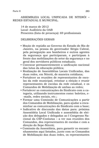 Parte II                                                     263

    ASSEMBLEIA LOCAL UNIFICADA DE NITERÓI –
REDES ESTADUAL E MUNICIPAL.

           14 de março de 2012
           Local: Auditório da OAB
           Presentes (lista de presença): 69 profissionais

           DELIBERAÇÕES GERAIS

       • Moção de repúdio ao Governo do Estado do Rio de
         Janeiro, na pessoa do governador Sérgio Cabral,
         pela perseguição aos bombeiros e outros agentes
         da segurança que participaram, e participam à
         frente das mobilizações do setor da segurança e no
         geral dos servidores públicos estaduais;
       • Convocar permanentemente a unificação nacional
         das lutas da educação pública;
       • Realização de Assembléias Locais Unificadas, das
         duas redes, em Niterói, de maneira cotidiana;
       • Fortalecer as reuniões de representantes de esco-
         las da rede municipal, retomar a eleição e reunir
         representantes de escolas da rede estadual, e os
         Comandos de Mobilização de ambas as redes;
       • Fortalecer as comunicações do Sindicato com a ca-
         tegoria, utilizando instrumentos como: boletins, e-
         -mails, redes sociais, etc.;
       • Formar uma Comissão de Comunicações a partir
         dos Comandos de Mobilização, para ajudar a enca-
         minhar as comunicações do Sindicato com a base;
       • Indicativo de discussão das datas para: próxima
         Assembléia Local Unificada e assembléia de elei-
         ção dos delegados e delegadas ao I Congresso Na-
         cional da CSP-Conlutas – a ver nas reuniões dos
         Comandos, dos representantes de escolas e com a
         direção do Sepe-Niterói;
       • Comissão da Assembleia, para garantir os encami-
         nhamentos aqui listados, junto com os Comandos
         de Mobilização das duas redes, os representantes
 
