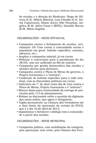 264             Cenários e Obstáculos para a Reforma Educacional

       de escolas e a direção do Sindicato: Diogo de Oli-
       veira (C.E. Hilário Ribeiro), Luiz Cláudio (C.E. Da-
       vid Capistrano), Eliane (Liceu Nilo Peçanha), An-
       gélica (E.M. Altivo Cezar e IEPIC), Danielle Bornia
       (E.M. Maria Ângela).


      DELIBERAÇÕES – REDE ESTADUAL

      • Campanha contra o fechamento de escolas, revi-
         talização JÁ! Com cartas à comunidade escola e
         população em geral, boletim específico, cartazes,
         adesivos, etc.;
      • Ampliar a campanha salarial, já em curso;
      • Reforçar a convocação para a paralisação do dia
         28/03, com ato unificado no Rio de Janeiro;
      • Campanha por gestão democrática das escolas e
         eleições diretas para diretores;
      • Campanha contra o Plano de Metas do governo, o
         Projeto Autonomia e o “sistema”;
      • Confecção de boletim específico para a rede esta-
         dual, com as discussões políticas em curso;
      • Indicativo do 1° de abril como dia de luta contra o
         Plano de Metas, Projeto Autonomia e o “sistema”;
      • Marcar datas para continuidade da entrega de pro-
         tocolos pelo 1/3 de planejamento;
      • Refazer as discussões sobre a questão da digitação
         das notas online, que agora é obrigatória;
      • Vigília permanente na Câmara dos Vereadores até
         a data limite da aprovação da revisão do PCCS,
         que é o dia 10 de abril de 2012;
      • Impulsionar e fortalecer o diálogo com a comunida-
         de a partir das escolas;

      DELIBERAÇÕES – REDE MUNICIPAL

      • Campanha política, com mobilização da categoria,
        pela aprovação, sem vetos, pela Câmara dos Vere-
 