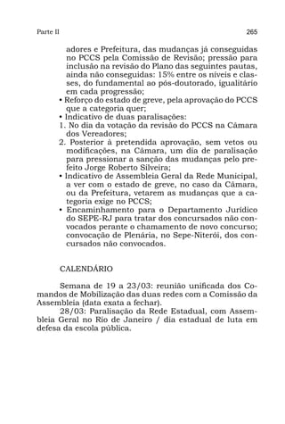Parte II                                                265

         adores e Prefeitura, das mudanças já conseguidas
         no PCCS pela Comissão de Revisão; pressão para
         inclusão na revisão do Plano das seguintes pautas,
         ainda não conseguidas: 15% entre os níveis e clas-
         ses, do fundamental ao pós-doutorado, igualitário
         em cada progressão;
       • Reforço do estado de greve, pela aprovação do PCCS
         que a categoria quer;
       • Indicativo de duas paralisações:
       1. No dia da votação da revisão do PCCS na Câmara
         dos Vereadores;
       2. Posterior à pretendida aprovação, sem vetos ou
         modificações, na Câmara, um dia de paralisação
         para pressionar a sanção das mudanças pelo pre-
         feito Jorge Roberto Silveira;
       • Indicativo de Assembleia Geral da Rede Municipal,
         a ver com o estado de greve, no caso da Câmara,
         ou da Prefeitura, vetarem as mudanças que a ca-
         tegoria exige no PCCS;
       • Encaminhamento para o Departamento Jurídico
         do SEPE-RJ para tratar dos concursados não con-
         vocados perante o chamamento de novo concurso;
         convocação de Plenária, no Sepe-Niterói, dos con-
         cursados não convocados.


           CALENDÁRIO

      Semana de 19 a 23/03: reunião unificada dos Co-
mandos de Mobilização das duas redes com a Comissão da
Assembleia (data exata a fechar).
      28/03: Paralisação da Rede Estadual, com Assem-
bleia Geral no Rio de Janeiro / dia estadual de luta em
defesa da escola pública.
 