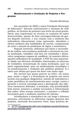 266              Cenários e Obstáculos para a Reforma Educacional

     Monitoramento e Avaliação de Projetos e Pro-
gramas

                                            Claudio Mendonça

       Em novembro de 2009 a nossa Fundação Municipal
de Educação34 discutia coletivamente a situação da rede
pública, ao término do primeiro ano letivo da atual gestão.
Havia uma inquietação no tocante ao conjunto de ações
desenvolvidas, apesar do forte contingenciamento de gas-
tos daquele exercício, e sua relação com a melhoria dos
indicadores educacionais como aprovação, abandono e
efetiva melhoria das habilidades de escrita, compreensão
de texto e solução de problemas de lógica e matemática.
       Naquele momento, definimos que havia a necessida-
de de realizar uma mudança profunda e estrutural em nos-
sa instituição, trabalhar com foco em resultados e desen-
volver programas capazes de modificar, de maneira efetiva,
aqueles indicadores de qualidade. A FGV foi uma importan-
te aliada nas diversas atividades relacionadas ao processo
de verdadeira reconstrução de nossa instituição, quer na
parte organizacional, quer na modernização tecnológica e
no monitoramento e avaliação das políticas públicas. E é
sobre este último que quero me deter com maior rigor.
       Por incrível que possa parecer ao leitor, em nosso
país, ainda a regra é a formulação de projetos nas áreas
sociais sem qualquer diagnóstico, seleção de indicadores e
ações periódicas de monitoramento para corrigir rumos e
garantir a correta estratégia para a perseguição dos obje-
tivos claramente definidos. A avaliação, com periodicidade
bem menor, promove a análise necessária à reformulação
das ações, testa nossas convicções, e promove a reflexão
necessária para a melhoria contínua do sistema.
       	 ntroduzimos a sistemática em um longo e doloroso
       I
processo, articulando as diferentes equipes gestoras dos
projetos, inserindo documentos, fotos, boas práticas de-

34  HTTP://revistaescola.abril.com.br/gestao-escolar/diretor/pa-
pel-diretor-423393.shtml
 