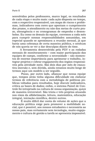 Parte II                                                 267

senvolvidas pelos professores, marco legal, os resultados
de cada etapa e muito mais: cada ação disposta no tempo,
com o respectivo responsável, um mapa de riscos e proble-
mas, indicadores com cores que apontam o cumprimento
dos prazos, o atendimento ou não das metas de curto pra-
zo, abrangência e os cronogramas de empenho e desem-
bolso. Eu como os demais da equipe, corremos a cada mês
para cumprir nossas responsabilidades assumidas, em
especial quando se aproximava a reunião mensal, já que
havia uma cobrança de certa maneira pública, e nenhum
de nós queria se ver a dar desculpas diante do time.
       	 ferramenta desenvolvida pela FGV e as rodadas
       A
mensais de monitoramento – com maior participação das
equipes de campo, conforme a necessidade – são momen-
tos de enorme importância para aprimorar o trabalho, in-
tegrar projetos e cobrar engajamento dos órgãos responsá-
veis pela atividade meio. São dois dias por mês de exaus-
tiva imersão e, sem dúvida, ainda estamos muito longe de
termos aqui um modelo a ser seguido.
        Posso, por outro lado, afiançar que nossa equipe
que, tempos atrás tinha alguma dificuldade em elaborar
termos de referência com a metodologia de políticas pú-
blicas voltadas para resultados, hoje discute indicadores,
critica as bases de dados; enfim, o sistema Painel de Con-
trole foi introjetado na cultura de nossa organização, quiçá
de maneira irreversível. São trinta e três projetos atuando
nos eixos da alfabetização, leitura, matemática, educação
integral, iniciação científica, dentre outros.
        É muito difícil dar conta do volume de ações que a
educação pública exige para promover a mobilidade so-
cial, que é possível, aos nossos estudantes e necessária ao
nosso país, mas certamente sem tecnologia, muito engaja-
mento e cultura de gestão a tarefa se apresenta impossível.
 