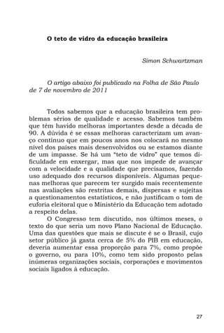O teto de vidro da educação brasileira


                                     Simon Schwartzman


      O artigo abaixo foi publicado na Folha de São Paulo
de 7 de novembro de 2011


      Todos sabemos que a educação brasileira tem pro-
blemas sérios de qualidade e acesso. Sabemos também
que têm havido melhoras importantes desde a década de
90. A dúvida é se essas melhoras caracterizam um avan-
ço contínuo que em poucos anos nos colocará no mesmo
nível dos países mais desenvolvidos ou se estamos diante
de um impasse. Se há um “teto de vidro” que temos di-
ficuldade em enxergar, mas que nos impede de avançar
com a velocidade e a qualidade que precisamos, fazendo
uso adequado dos recursos disponíveis. Algumas peque-
nas melhoras que parecem ter surgido mais recentemente
nas avaliações são restritas demais, dispersas e sujeitas
a questionamentos estatísticos, e não justificam o tom de
euforia eleitoral que o Ministério da Educação tem adotado
a respeito delas.
      O Congresso tem discutido, nos últimos meses, o
texto do que seria um novo Plano Nacional de Educação.
Uma das questões que mais se discute é se o Brasil, cujo
setor público já gasta cerca de 5% do PIB em educação,
deveria aumentar essa proporção para 7%, como propõe
o governo, ou para 10%, como tem sido proposto pelas
inúmeras organizações sociais, corporações e movimentos
sociais ligados à educação.




                                                        27
 