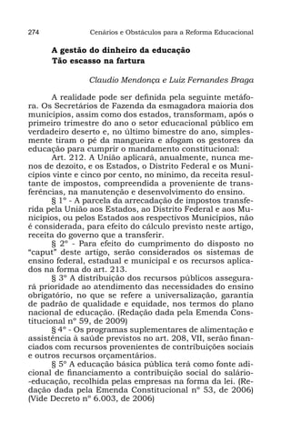 274             Cenários e Obstáculos para a Reforma Educacional

 A gestão do dinheiro da educação
	Tão escasso na fartura

                Claudio Mendonça e Luiz Fernandes Braga

       A realidade pode ser definida pela seguinte metáfo-
ra. Os Secretários de Fazenda da esmagadora maioria dos
municípios, assim como dos estados, transformam, após o
primeiro trimestre do ano o setor educacional público em
verdadeiro deserto e, no último bimestre do ano, simples-
mente tiram o pé da mangueira e afogam os gestores da
educação para cumprir o mandamento constitucional:
       Art. 212. A União aplicará, anualmente, nunca me-
nos de dezoito, e os Estados, o Distrito Federal e os Muni-
cípios vinte e cinco por cento, no mínimo, da receita resul-
tante de impostos, compreendida a proveniente de trans-
ferências, na manutenção e desenvolvimento do ensino.
       § 1º - A parcela da arrecadação de impostos transfe-
rida pela União aos Estados, ao Distrito Federal e aos Mu-
nicípios, ou pelos Estados aos respectivos Municípios, não
é considerada, para efeito do cálculo previsto neste artigo,
receita do governo que a transferir.
       § 2º - Para efeito do cumprimento do disposto no
“caput” deste artigo, serão considerados os sistemas de
ensino federal, estadual e municipal e os recursos aplica-
dos na forma do art. 213.
       § 3º A distribuição dos recursos públicos assegura-
rá prioridade ao atendimento das necessidades do ensino
obrigatório, no que se refere a universalização, garantia
de padrão de qualidade e equidade, nos termos do plano
nacional de educação. (Redação dada pela Emenda Cons-
titucional nº 59, de 2009)
       § 4º - Os programas suplementares de alimentação e
assistência à saúde previstos no art. 208, VII, serão finan-
ciados com recursos provenientes de contribuições sociais
e outros recursos orçamentários.
       § 5º A educação básica pública terá como fonte adi-
cional de financiamento a contribuição social do salário-
-educação, recolhida pelas empresas na forma da lei. (Re-
dação dada pela Emenda Constitucional nº 53, de 2006)
(Vide Decreto nº 6.003, de 2006)
 